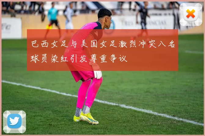 巴西女足与美国女足激烈冲突八名球员染红引发尊重争议