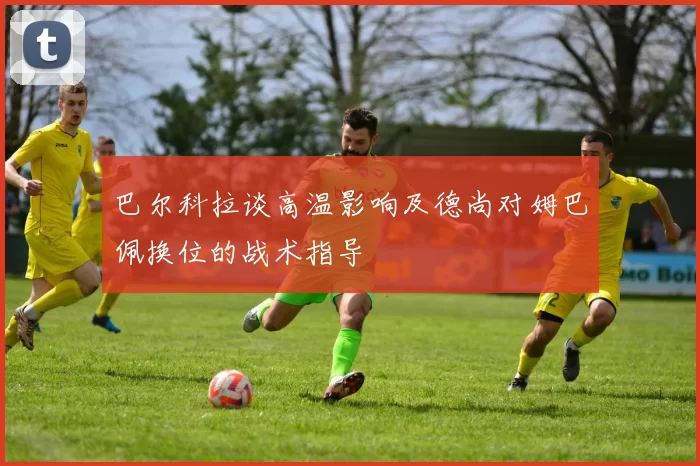 巴尔科拉谈高温影响及德尚对姆巴佩换位的战术指导