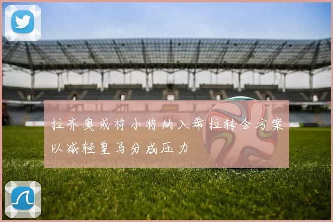 拉齐奥或将小将纳入希拉转会方案以减轻皇马分成压力