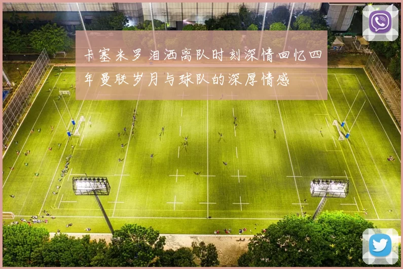 卡塞米罗泪洒离队时刻深情回忆四年曼联岁月与球队的深厚情感