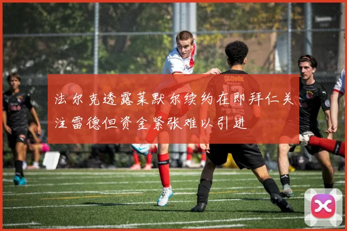 法尔克透露莱默尔续约在即拜仁关注雷德但资金紧张难以引进