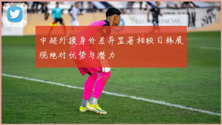 中超外援身价差异显著相较日韩展现绝对优势与潜力
