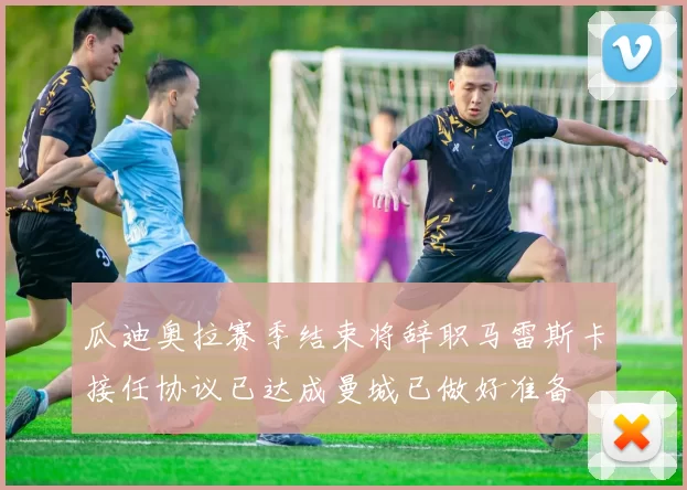瓜迪奥拉赛季结束将辞职马雷斯卡接任协议已达成曼城已做好准备