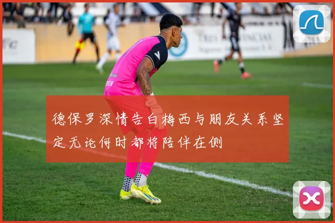 德保罗深情告白梅西与朋友关系坚定无论何时都将陪伴在侧