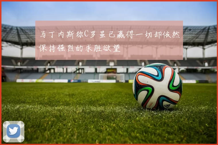 马丁内斯称C罗虽已赢得一切却依然保持强烈的求胜欲望
