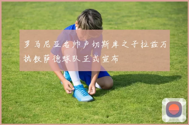 罗马尼亚名帅卢切斯库之子拉兹万执教萨德球队正式宣布