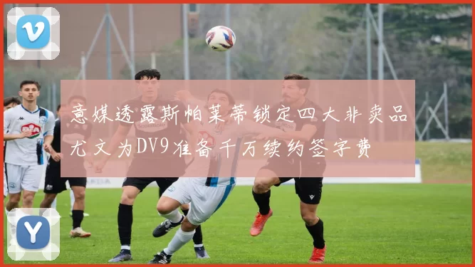 意媒透露斯帕莱蒂锁定四大非卖品尤文为DV9准备千万续约签字费