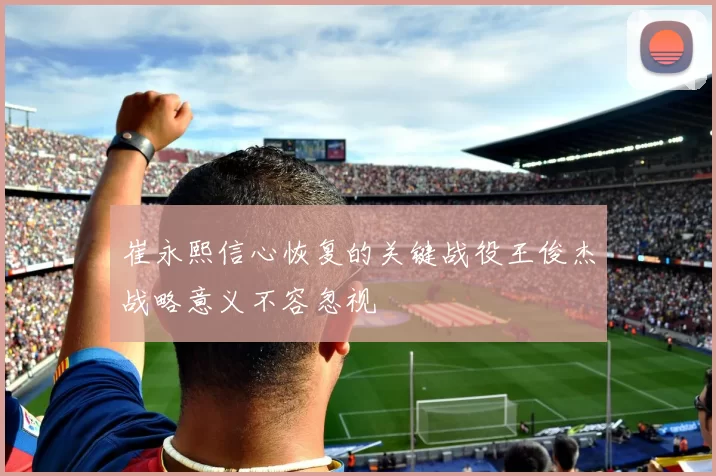 崔永熙信心恢复的关键战役王俊杰战略意义不容忽视
