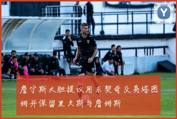詹宁斯大胆提议用东契奇交易塔图姆并保留里夫斯与詹姆斯