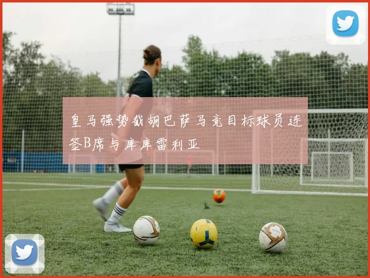 皇马强势截胡巴萨马竞目标球员连签B席与库库雷利亚