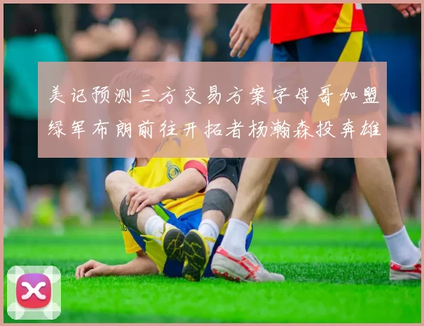 美记预测三方交易方案字母哥加盟绿军布朗前往开拓者杨瀚森投奔雄鹿