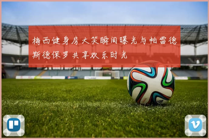 梅西健身房大笑瞬间曝光与帕雷德斯德保罗共享欢乐时光