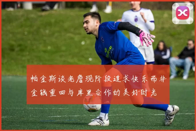 帕金斯谈老詹现阶段追求快乐而非金钱重回与库里合作的美好时光