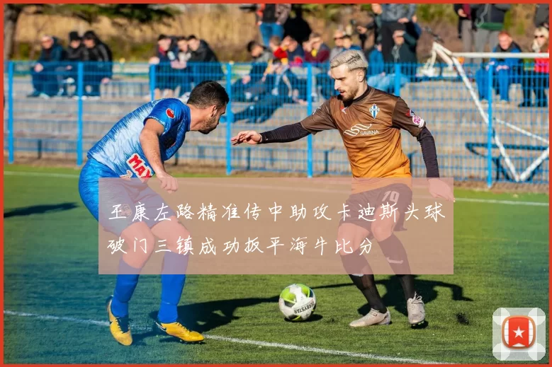 王康左路精准传中助攻卡迪斯头球破门三镇成功扳平海牛比分